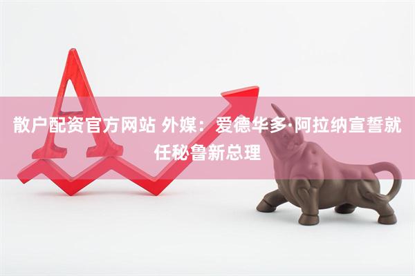 散户配资官方网站 外媒：爱德华多·阿拉纳宣誓就任秘鲁新总理