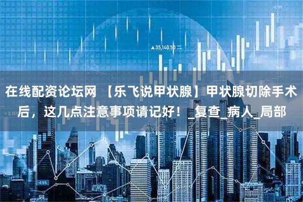 在线配资论坛网 【乐飞说甲状腺】甲状腺切除手术后，这几点注意事项请记好！_复查_病人_局部
