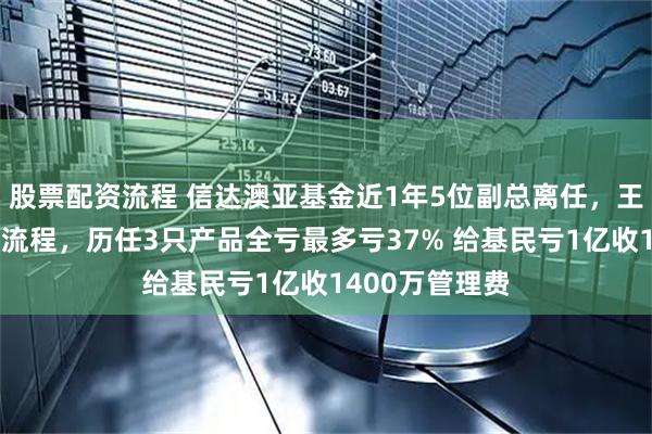 股票配资流程 信达澳亚基金近1年5位副总离任，王建华正走离职流程，历任3只产品全亏最多亏37% 给基民亏1亿收1400万管理费