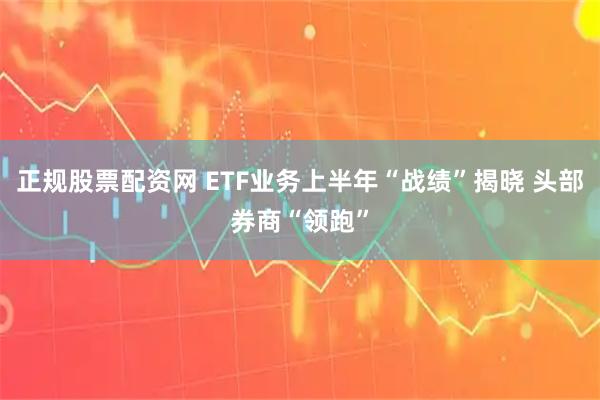 正规股票配资网 ETF业务上半年“战绩”揭晓 头部券商“领跑”