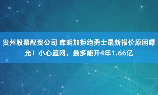 贵州股票配资公司 库明加拒绝勇士最新报价原因曝光！小心篮网，最多能开4年1.66亿