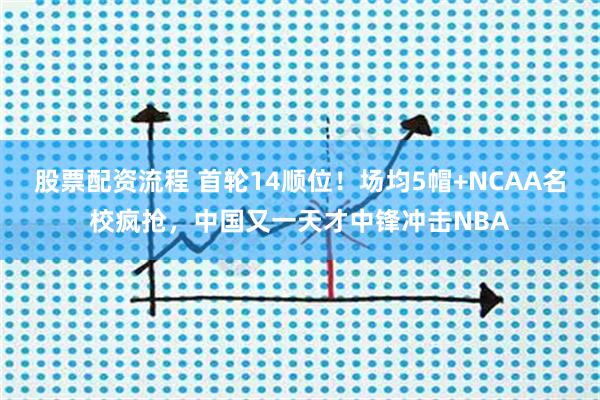 股票配资流程 首轮14顺位！场均5帽+NCAA名校疯抢，中国又一天才中锋冲击NBA