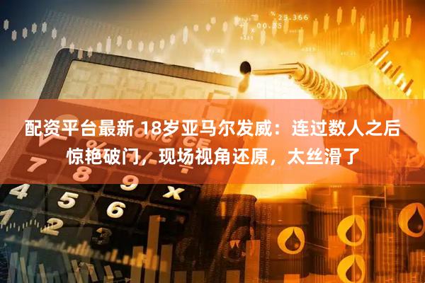 配资平台最新 18岁亚马尔发威：连过数人之后惊艳破门，现场视角还原，太丝滑了