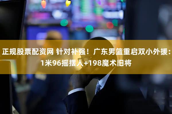 正规股票配资网 针对补强！广东男篮重启双小外援：1米96摇摆人+198魔术旧将