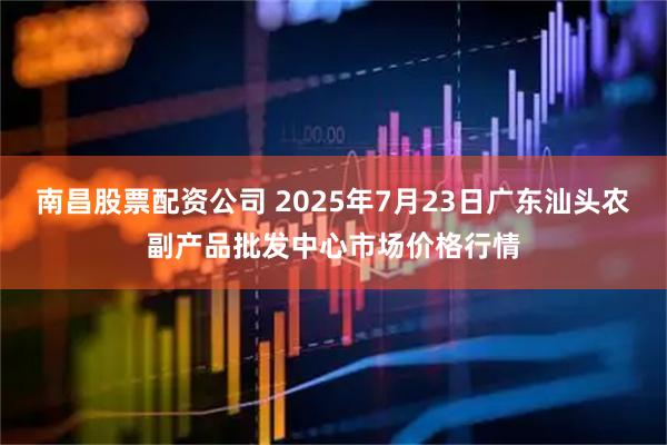 南昌股票配资公司 2025年7月23日广东汕头农副产品批发中心市场价格行情