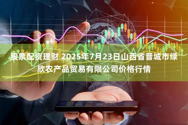 股票配资理财 2025年7月23日山西省晋城市绿欣农产品贸易有限公司价格行情