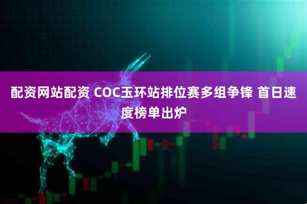 配资网站配资 COC玉环站排位赛多组争锋 首日速度榜单出炉