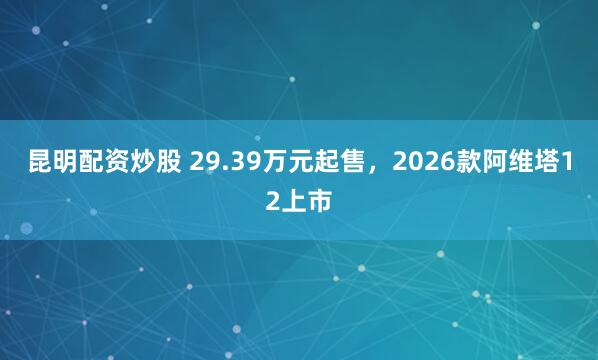 昆明配资炒股 29.39万元起售，2026款阿维塔12上市