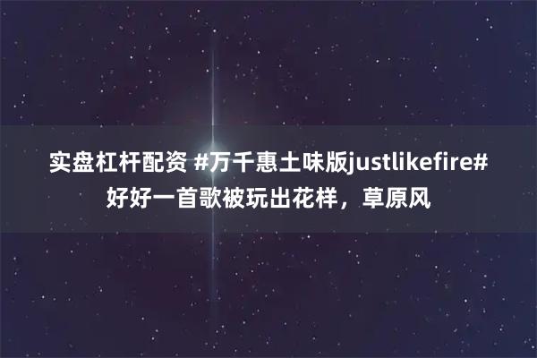 实盘杠杆配资 #万千惠土味版justlikefire#好好一首歌被玩出花样，草原风